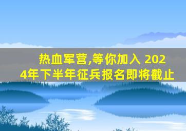 热血军营,等你加入 2024年下半年征兵报名即将截止